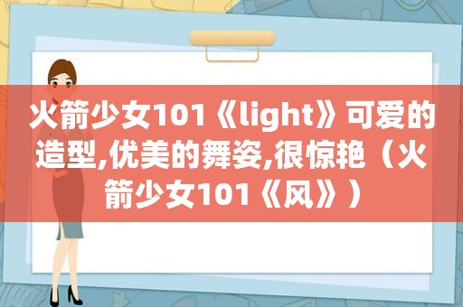 火箭少女101《light》可爱的造型,优美的舞姿,很惊艳（火箭少女101《风》）