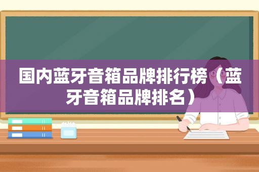 国内蓝牙音箱品牌排行榜（蓝牙音箱品牌排名）