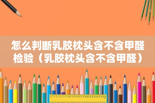 怎么判断乳胶枕头含不含甲醛检验（乳胶枕头含不含甲醛）