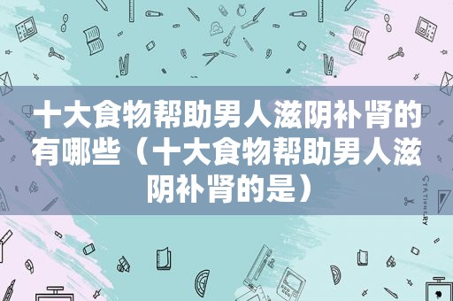 十大食物帮助男人滋阴补肾的有哪些（十大食物帮助男人滋阴补肾的是）