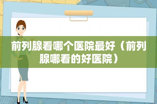 前列腺看哪个医院最好（前列腺哪看的好医院）