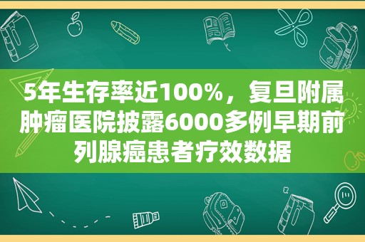 5年生存率近100%，复旦附属肿瘤医院披露6000多例早期前列腺癌患者疗效数据