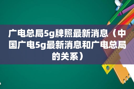 广电总局5g牌照最新消息（中国广电5g最新消息和广电总局的关系）