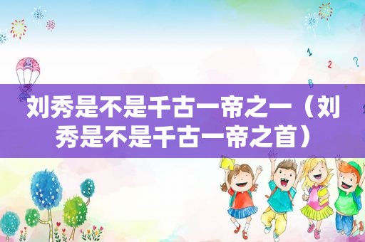 刘秀是不是千古一帝之一（刘秀是不是千古一帝之首）