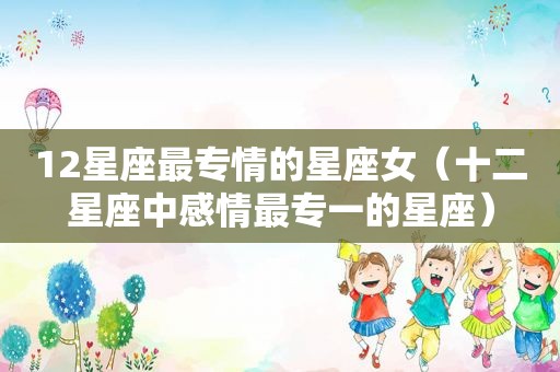 12星座最专情的星座女（十二星座中感情最专一的星座）