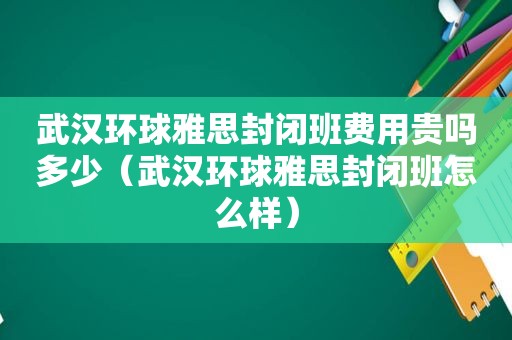 武汉环球雅思封闭班费用贵吗多少（武汉环球雅思封闭班怎么样）