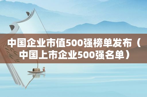 中国企业市值500强榜单发布（中国上市企业500强名单）