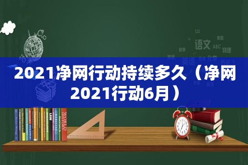 2021净网行动持续多久（净网2021行动6月）
