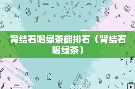 肾结石喝绿茶能排石（肾结石喝绿茶）