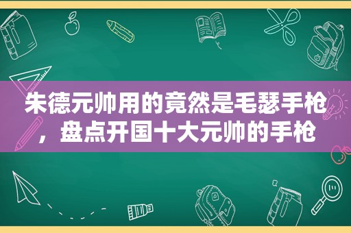 朱德元帅用的竟然是毛瑟手枪，盘点开国十大元帅的手枪