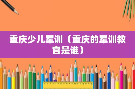 重庆少儿军训（重庆的军训教官是谁）