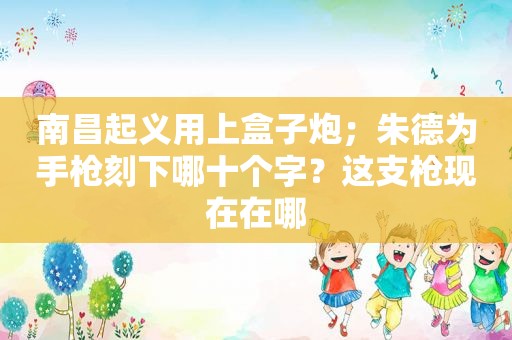南昌起义用上盒子炮；朱德为手枪刻下哪十个字？这支枪现在在哪