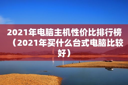 2021年电脑主机性价比排行榜（2021年买什么台式电脑比较好）