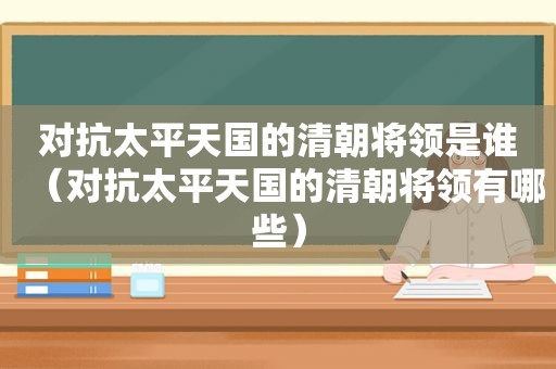 对抗太平天国的清朝将领是谁（对抗太平天国的清朝将领有哪些）
