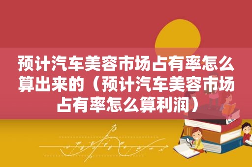 预计汽车美容市场占有率怎么算出来的（预计汽车美容市场占有率怎么算利润）
