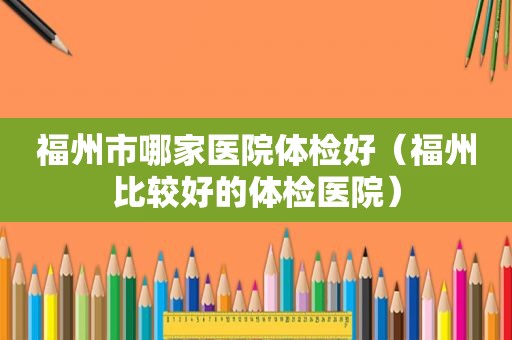 福州市哪家医院体检好（福州比较好的体检医院）