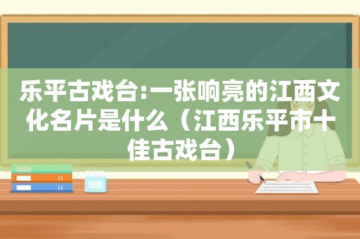 乐平古戏台:一张响亮的江西文化名片是什么（江西乐平市十佳古戏台）