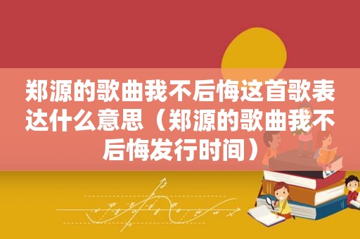 郑源的歌曲我不后悔这首歌表达什么意思（郑源的歌曲我不后悔发行时间）