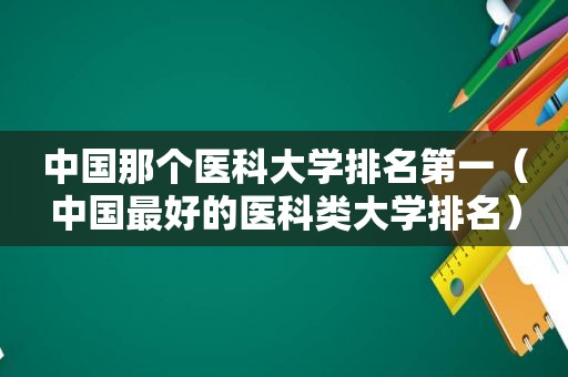 中国那个医科大学排名第一（中国最好的医科类大学排名）