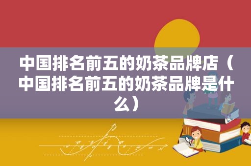 中国排名前五的奶茶品牌店（中国排名前五的奶茶品牌是什么）