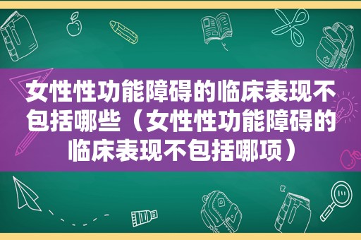 女性性功能障碍的临床表现不包括哪些（女性性功能障碍的临床表现不包括哪项）