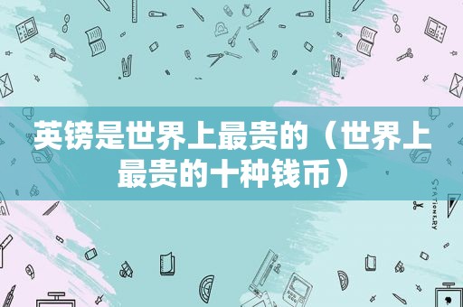 英镑是世界上最贵的（世界上最贵的十种钱币）
