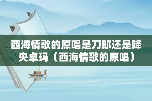 西海情歌的原唱是刀郎还是降央卓玛（西海情歌的原唱）
