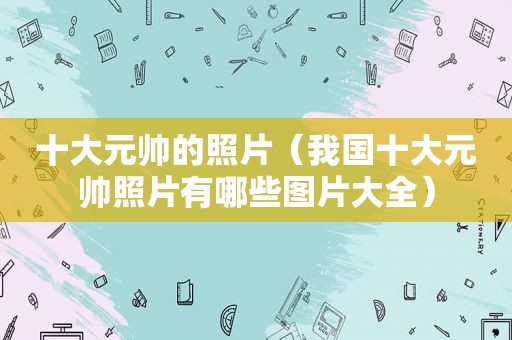 十大元帅的照片（我国十大元帅照片有哪些图片大全）