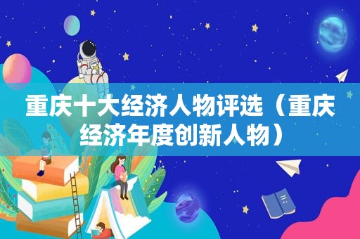 重庆十大经济人物评选（重庆经济年度创新人物）