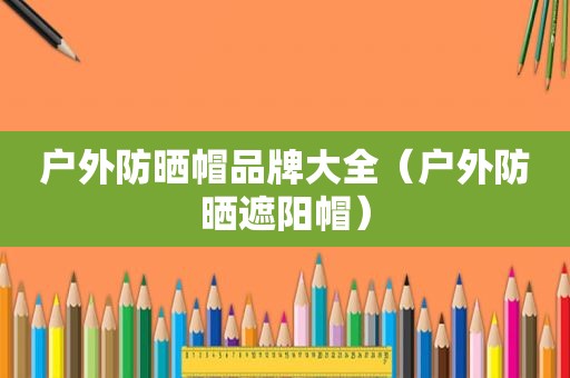 户外防晒帽品牌大全（户外防晒遮阳帽）