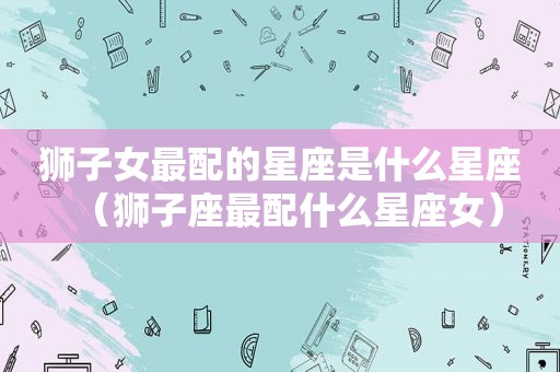 狮子女最配的星座是什么星座（狮子座最配什么星座女）