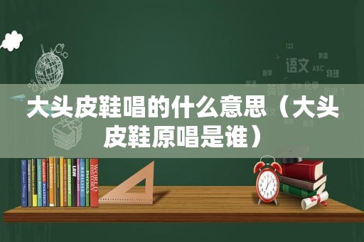 大头皮鞋唱的什么意思（大头皮鞋原唱是谁）