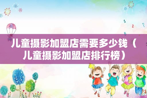 儿童摄影加盟店需要多少钱（儿童摄影加盟店排行榜）