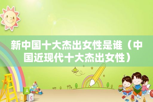 新中国十大杰出女性是谁（中国近现代十大杰出女性）