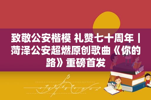 致敬公安楷模 礼赞七十周年｜菏泽公安超燃原创歌曲《你的路》重磅首发