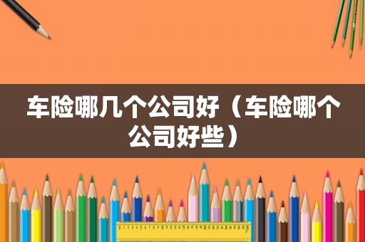 车险哪几个公司好（车险哪个公司好些）