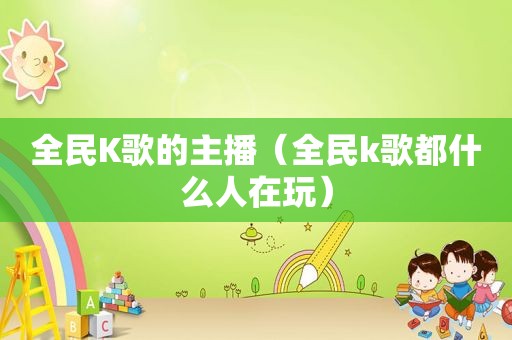 全民K歌的主播（全民k歌都什么人在玩）