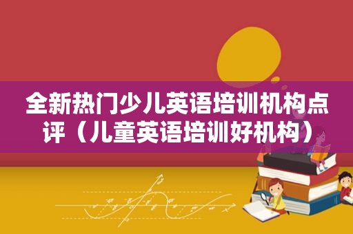 全新热门少儿英语培训机构点评（儿童英语培训好机构）