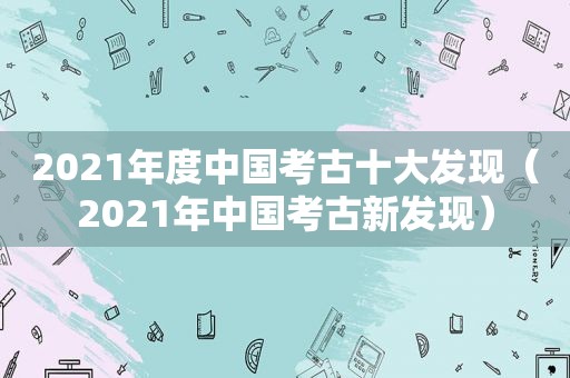 2021年度中国考古十大发现（2021年中国考古新发现）