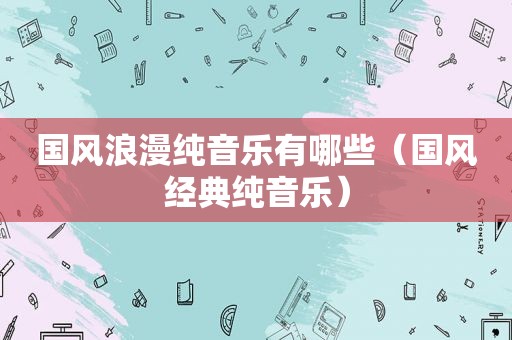 国风浪漫纯音乐有哪些（国风经典纯音乐）