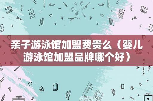 亲子游泳馆加盟费贵么（婴儿游泳馆加盟品牌哪个好）