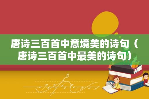 唐诗三百首中意境美的诗句（唐诗三百首中最美的诗句）