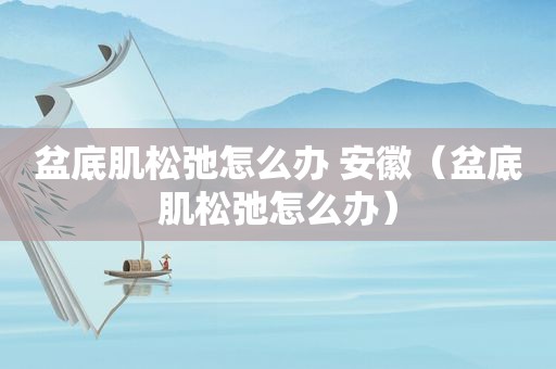 盆底肌松弛怎么办 安徽（盆底肌松弛怎么办）