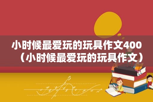 小时候最爱玩的玩具作文400（小时候最爱玩的玩具作文）