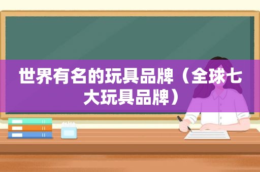 世界有名的玩具品牌（全球七大玩具品牌）