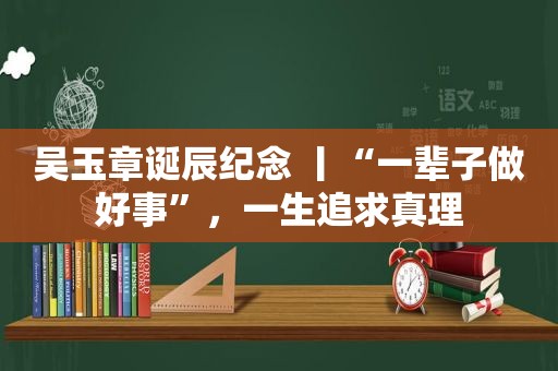吴玉章诞辰纪念 丨“一辈子做好事”，一生追求真理