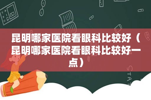 昆明哪家医院看眼科比较好（昆明哪家医院看眼科比较好一点）