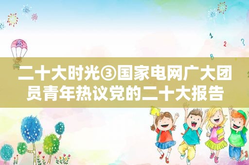 二十大时光③国家电网广大团员青年热议党的二十大报告