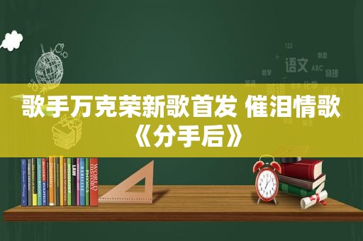 歌手万克荣新歌首发 催泪情歌《分手后》