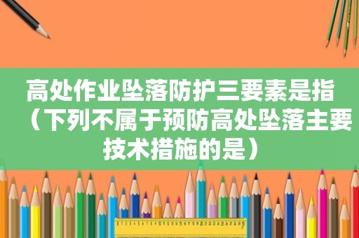 高处作业坠落防护三要素是指（下列不属于预防高处坠落主要技术措施的是）